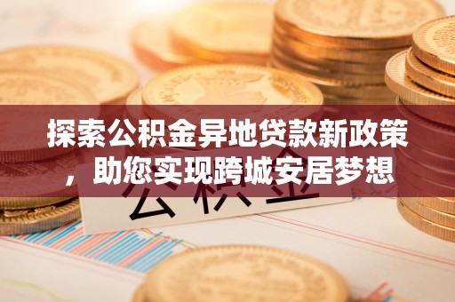 龙陵探索公积金异地贷款新政策，助您实现跨城安居梦想