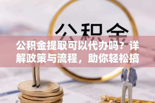 龙陵公积金提取可以代办吗？详解政策与流程，助你轻松搞定！