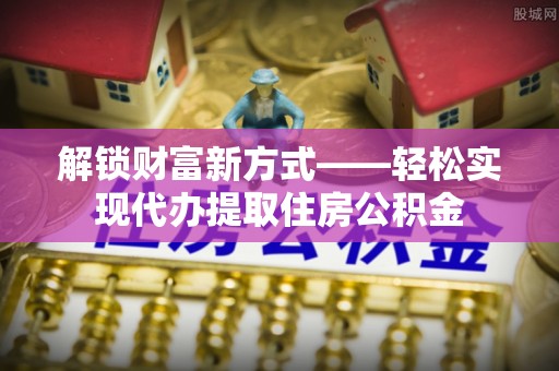 龙陵解锁财富新方式——轻松实现代办提取住房公积金