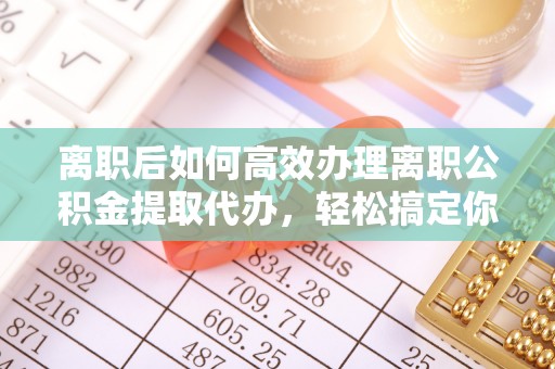 龙陵离职后如何高效办理离职公积金提取代办，轻松搞定你的公积金