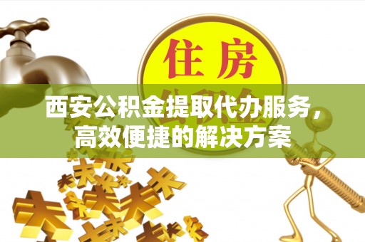 龙陵西安公积金提取代办服务，高效便捷的解决方案