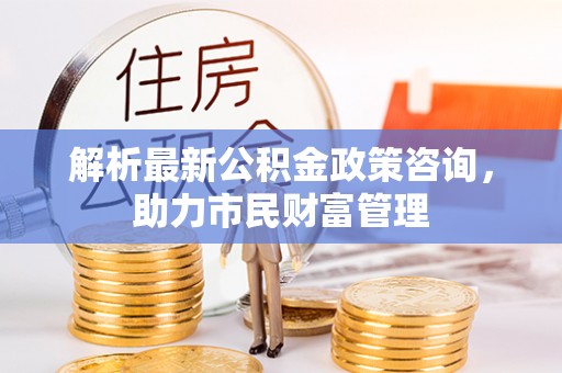 龙陵解析最新公积金政策咨询，助力市民财富管理