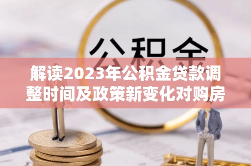 龙陵解读2023年公积金贷款调整时间及政策新变化对购房的影响
