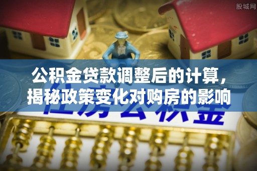 龙陵公积金贷款调整后的计算，揭秘政策变化对购房的影响