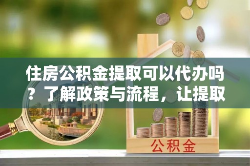 龙陵住房公积金提取可以代办吗？了解政策与流程，让提取更便捷
