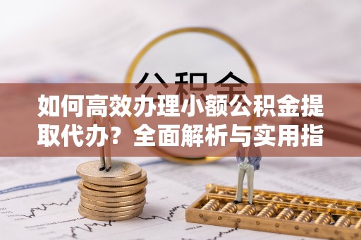 龙陵如何高效办理小额公积金提取代办？全面解析与实用指南
