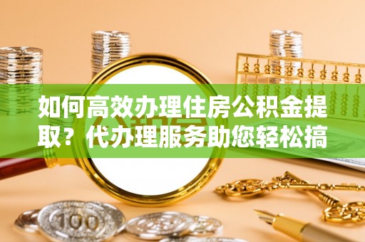 龙陵如何高效办理住房公积金提取？代办理服务助您轻松搞定