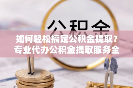 龙陵如何轻松搞定公积金提取？专业代办公积金提取服务全解析