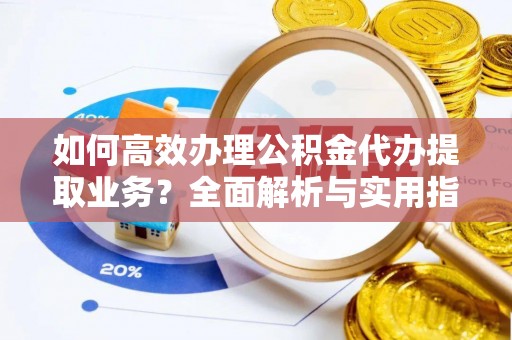 龙陵如何高效办理公积金代办提取业务？全面解析与实用指南