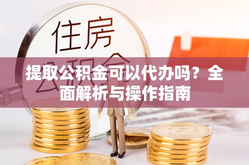 龙陵提取公积金可以代办吗？全面解析与操作指南