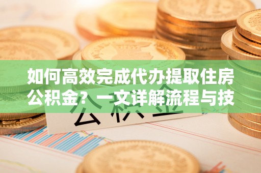 龙陵如何高效完成代办提取住房公积金？一文详解流程与技巧