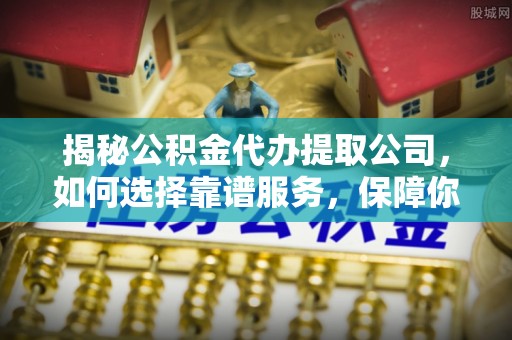 龙陵揭秘公积金代办提取公司，如何选择靠谱服务，保障你的资金安全