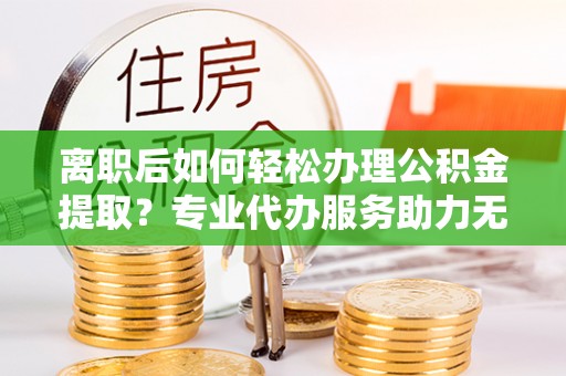 龙陵离职后如何轻松办理公积金提取？专业代办服务助力无忧