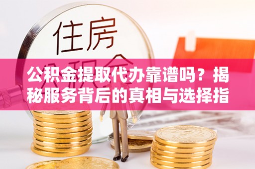 龙陵公积金提取代办靠谱吗？揭秘服务背后的真相与选择指南
