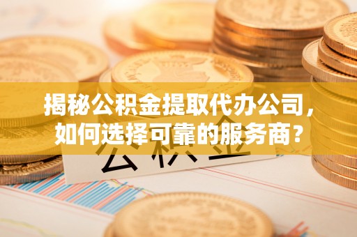 龙陵揭秘公积金提取代办公司，如何选择可靠的服务商？