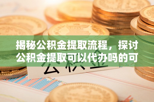 龙陵揭秘公积金提取流程，探讨公积金提取可以代办吗的可行性与注意事项