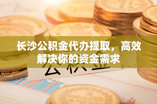 龙陵长沙公积金代办提取，高效解决你的资金需求