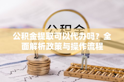 龙陵公积金提取可以代办吗？全面解析政策与操作流程