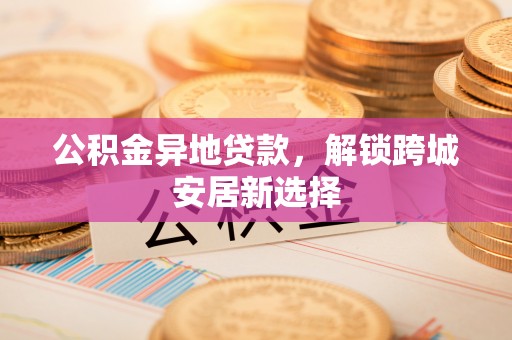 龙陵公积金异地贷款，解锁跨城安居新选择