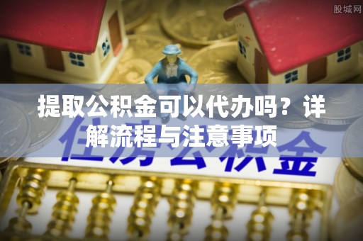 龙陵提取公积金可以代办吗？详解流程与注意事项