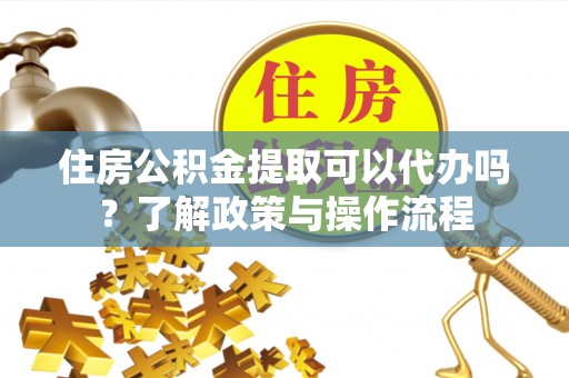 龙陵住房公积金提取可以代办吗？了解政策与操作流程