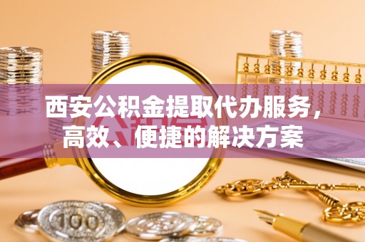 龙陵西安公积金提取代办服务，高效、便捷的解决方案