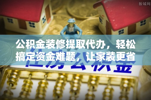 龙陵公积金装修提取代办，轻松搞定资金难题，让家装更省心