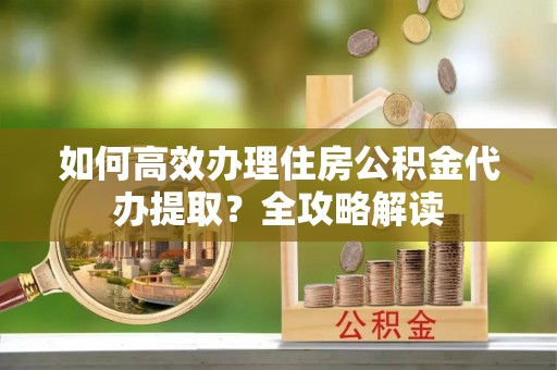 龙陵如何高效办理住房公积金代办提取？全攻略解读