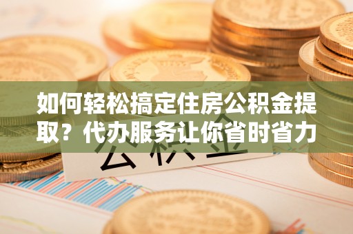 龙陵如何轻松搞定住房公积金提取？代办服务让你省时省力