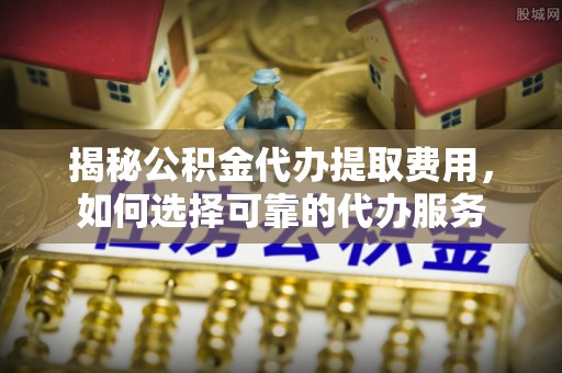 龙陵揭秘公积金代办提取费用，如何选择可靠的代办服务