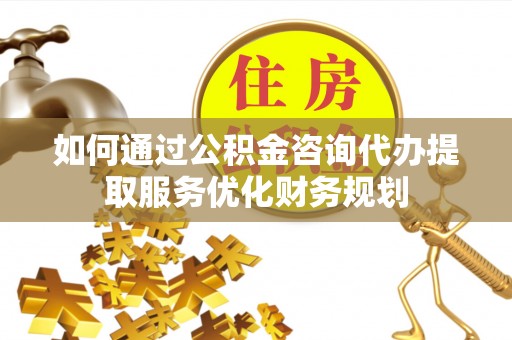 龙陵如何通过公积金咨询代办提取服务优化财务规划