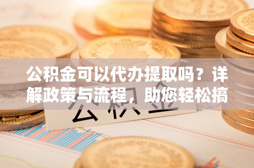 龙陵公积金可以代办提取吗？详解政策与流程，助您轻松搞定！