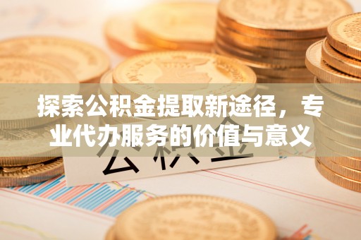 龙陵探索公积金提取新途径，专业代办服务的价值与意义