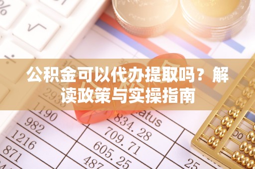 龙陵公积金可以代办提取吗？解读政策与实操指南