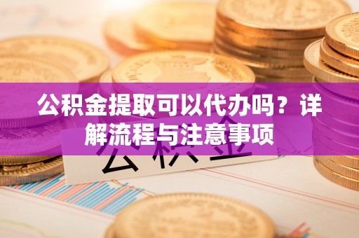 龙陵公积金提取可以代办吗？详解流程与注意事项