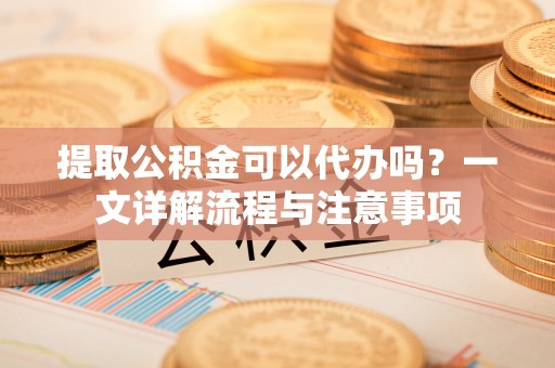 龙陵提取公积金可以代办吗？一文详解流程与注意事项