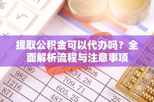 龙陵提取公积金可以代办吗？全面解析流程与注意事项