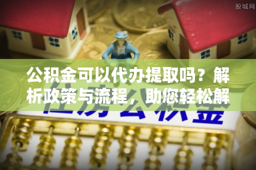 龙陵公积金可以代办提取吗？解析政策与流程，助您轻松解决疑问