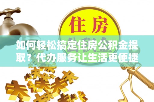 龙陵如何轻松搞定住房公积金提取？代办服务让生活更便捷