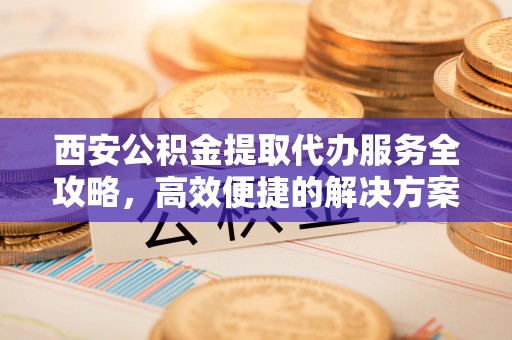 龙陵西安公积金提取代办服务全攻略，高效便捷的解决方案