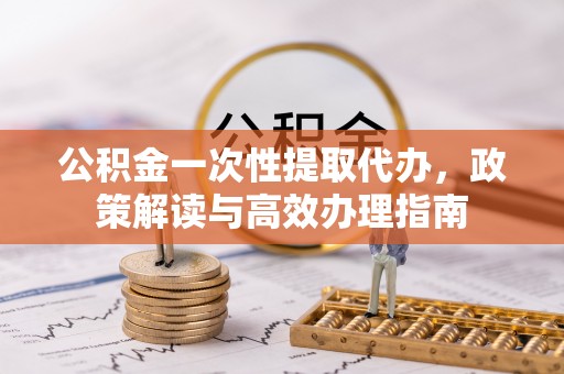 龙陵公积金一次性提取代办，政策解读与高效办理指南