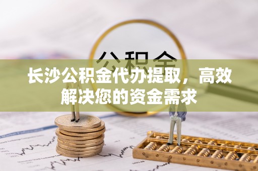 龙陵长沙公积金代办提取，高效解决您的资金需求
