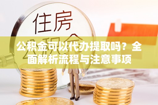 龙陵公积金可以代办提取吗？全面解析流程与注意事项