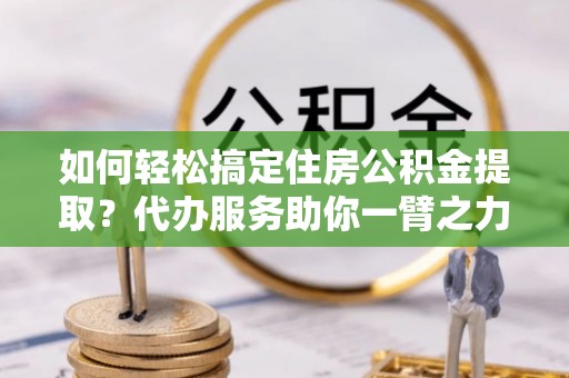 龙陵如何轻松搞定住房公积金提取？代办服务助你一臂之力