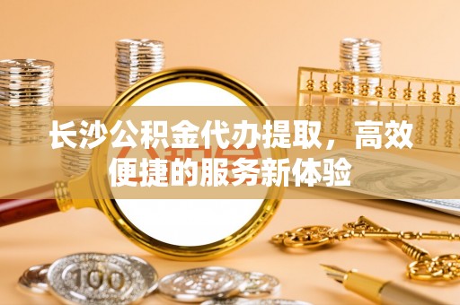 龙陵长沙公积金代办提取，高效便捷的服务新体验