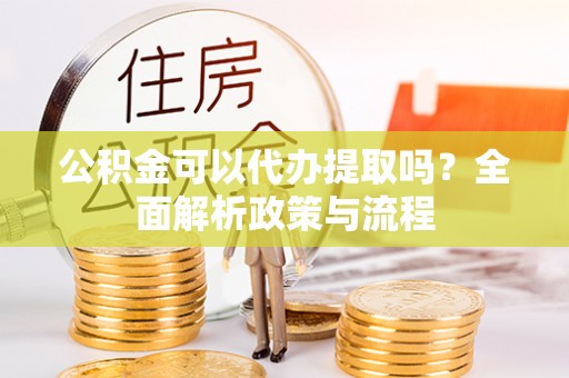 龙陵公积金可以代办提取吗？全面解析政策与流程