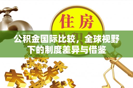 龙陵公积金国际比较，全球视野下的制度差异与借鉴