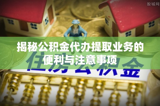 龙陵揭秘公积金代办提取业务的便利与注意事项