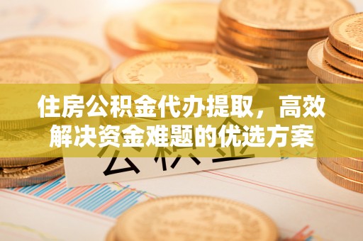 龙陵住房公积金代办提取，高效解决资金难题的优选方案