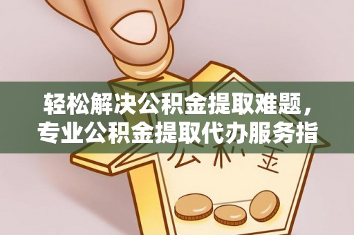 龙陵轻松解决公积金提取难题，专业公积金提取代办服务指南